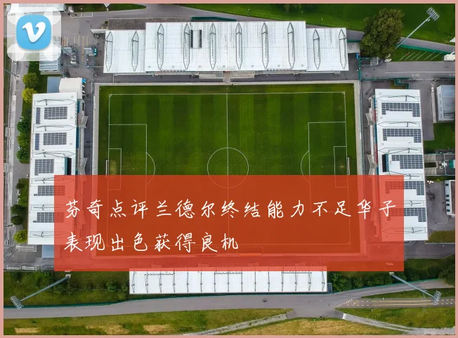 芬奇点评兰德尔终结能力不足华子表现出色获得良机