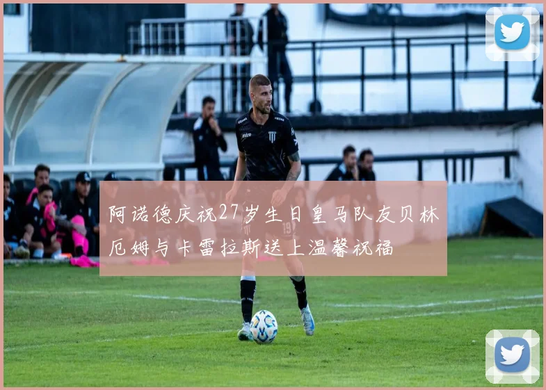阿诺德庆祝27岁生日皇马队友贝林厄姆与卡雷拉斯送上温馨祝福