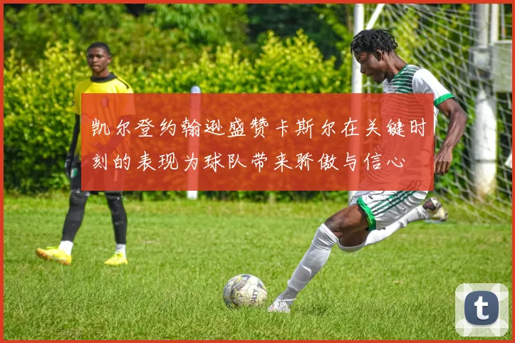 凯尔登约翰逊盛赞卡斯尔在关键时刻的表现为球队带来骄傲与信心