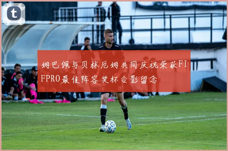 姆巴佩与贝林厄姆共同庆祝荣获FIFPRO最佳阵容奖杯合影留念