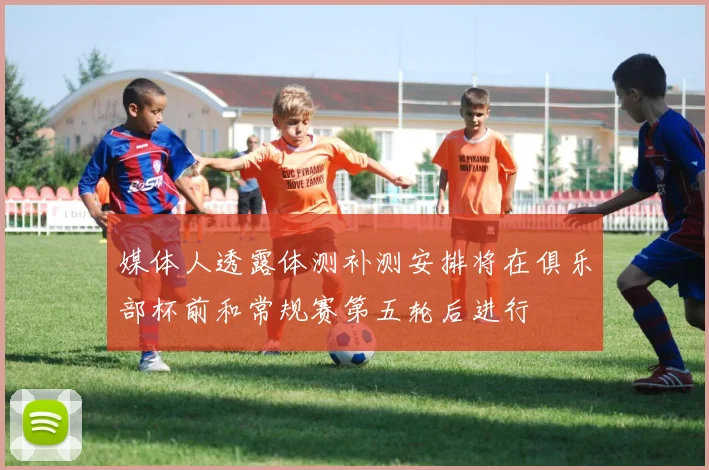 媒体人透露体测补测安排将在俱乐部杯前和常规赛第五轮后进行