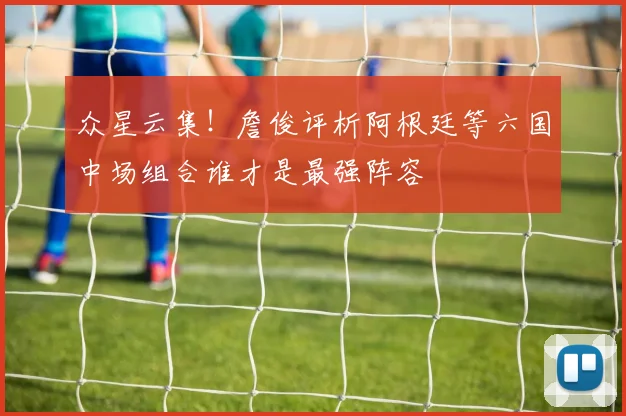 众星云集！詹俊评析阿根廷等六国中场组合谁才是最强阵容