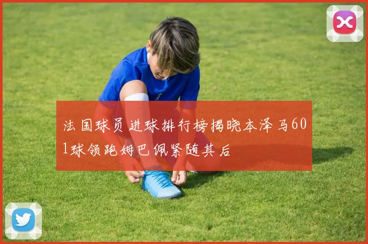 法国球员进球排行榜揭晓本泽马601球领跑姆巴佩紧随其后