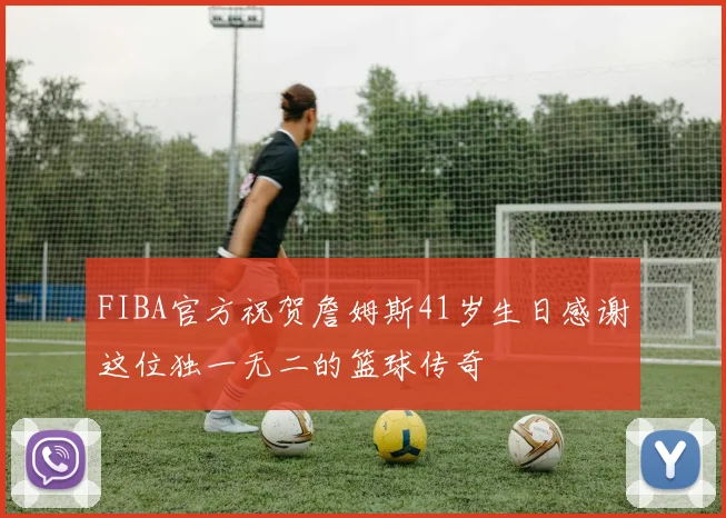 FIBA官方祝贺詹姆斯41岁生日感谢这位独一无二的篮球传奇