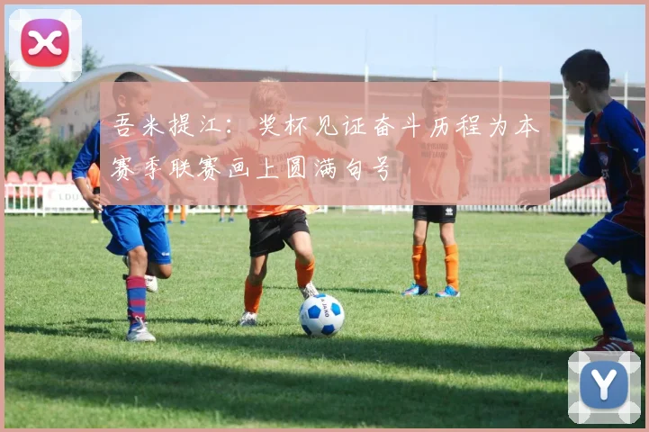 吾米提江：奖杯见证奋斗历程为本赛季联赛画上圆满句号