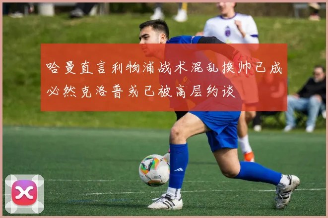 哈曼直言利物浦战术混乱换帅已成必然克洛普或已被高层约谈