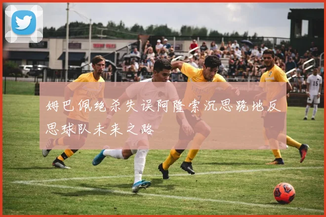 姆巴佩绝杀失误阿隆索沉思跪地反思球队未来之路