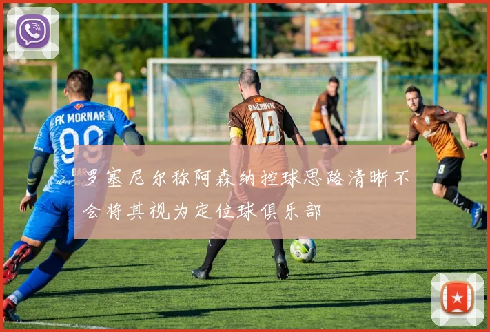 罗塞尼尔称阿森纳控球思路清晰不会将其视为定位球俱乐部
