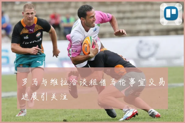 罗马与维拉洽谈租借马伦事宜交易进展引关注
