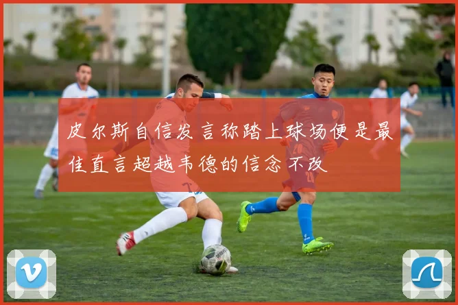 皮尔斯自信发言称踏上球场便是最佳直言超越韦德的信念不改