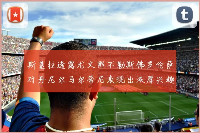 斯基拉透露尤文那不勒斯佛罗伦萨对丹尼尔马尔蒂尼表现出浓厚兴趣