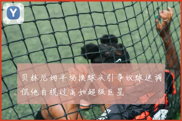 贝林厄姆半场换球衣引争议球迷调侃他自视过高如超级巨星