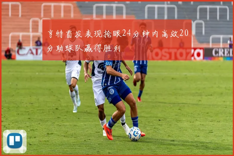 亨特首发表现抢眼24分钟内高效20分助球队赢得胜利