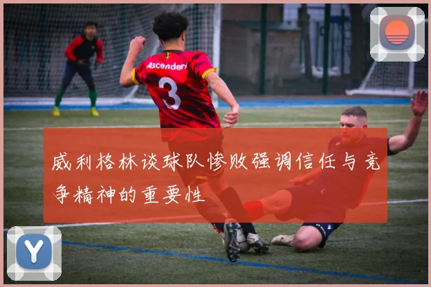 威利格林谈球队惨败强调信任与竞争精神的重要性