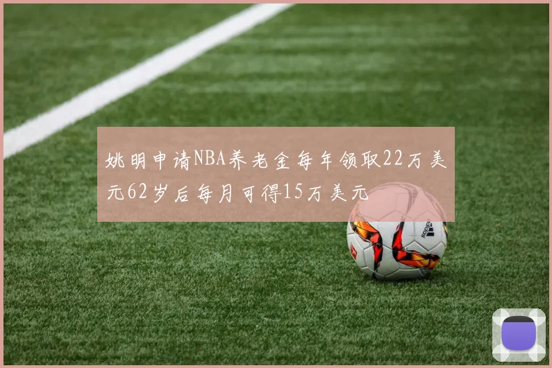 姚明申请NBA养老金每年领取22万美元62岁后每月可得15万美元