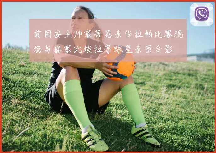 前国安主帅塞蒂恩亲临拉帕比赛现场与赫塞比埃拉等球星亲密合影